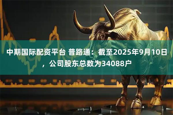 中期国际配资平台 普路通：截至2025年9月10日，公司股东总数为34088户