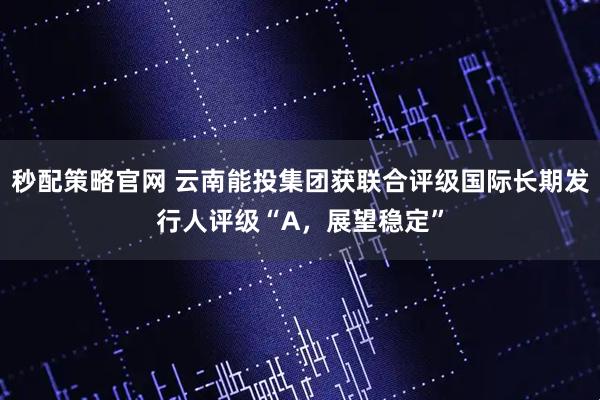 秒配策略官网 云南能投集团获联合评级国际长期发行人评级“A，展望稳定”