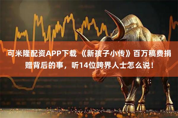 可米隆配资APP下载 《新孩子小传》百万稿费捐赠背后的事，听14位跨界人士怎么说！