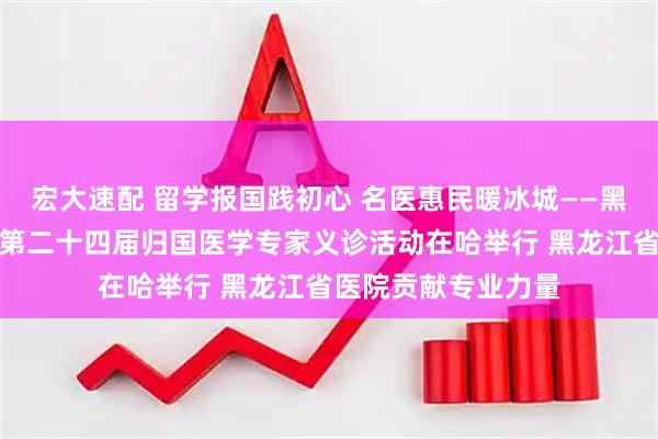 宏大速配 留学报国践初心 名医惠民暖冰城——黑龙江省欧美同学会第二十四届归国医学专家义诊活动在哈举行 黑龙江省医院贡献专业力量