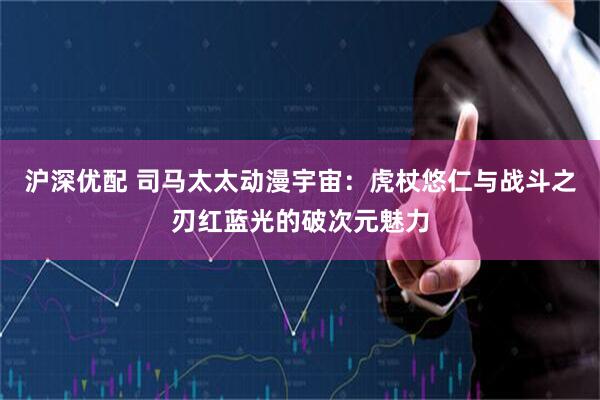 沪深优配 司马太太动漫宇宙：虎杖悠仁与战斗之刃红蓝光的破次元魅力