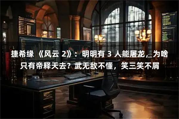 捷希缘 《风云 2》：明明有 3 人能屠龙，为啥只有帝释天去？武无敌不懂，笑三笑不屑