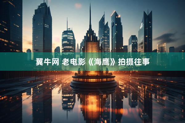 翼牛网 老电影《海鹰》拍摄往事