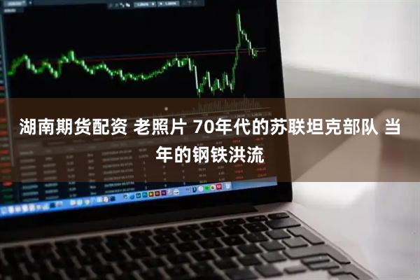 湖南期货配资 老照片 70年代的苏联坦克部队 当年的钢铁洪流