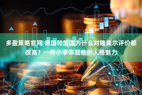 多盈策略官网 德国和盟国为什么对隆美尔评价都很高？一件小事体现他的人格魅力
