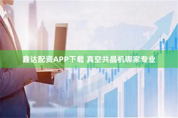 鑫达配资APP下载 真空共晶机哪家专业