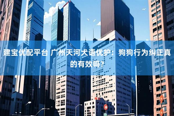 建宝优配平台 广州天河犬语优护：狗狗行为纠正真的有效吗？