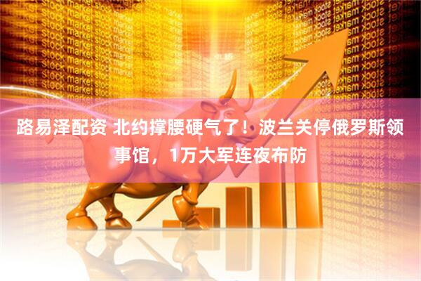 路易泽配资 北约撑腰硬气了！波兰关停俄罗斯领事馆，1万大军连夜布防