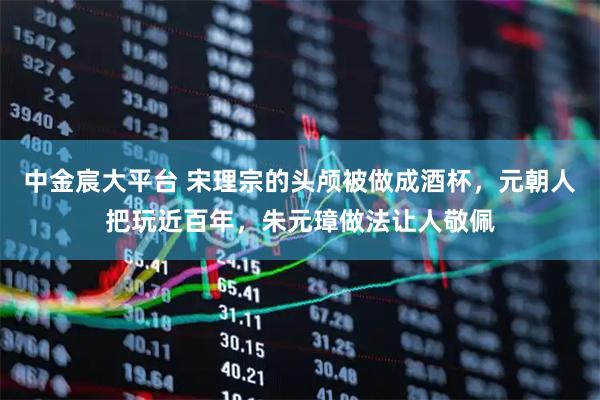 中金宸大平台 宋理宗的头颅被做成酒杯，元朝人把玩近百年，朱元璋做法让人敬佩