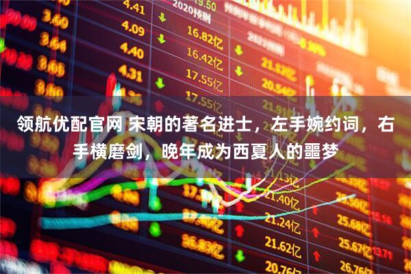 领航优配官网 宋朝的著名进士，左手婉约词，右手横磨剑，晚年成为西夏人的噩梦