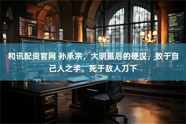 和讯配资官网 孙承宗，大明最后的硬汉，败于自己人之手，死于敌人刀下