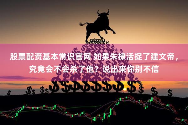 股票配资基本常识官网 如果朱棣活捉了建文帝，究竟会不会杀了他？说出来你别不信