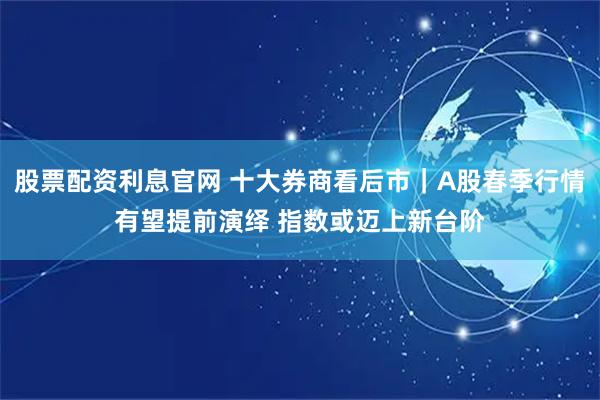 股票配资利息官网 十大券商看后市｜A股春季行情有望提前演绎 指数或迈上新台阶