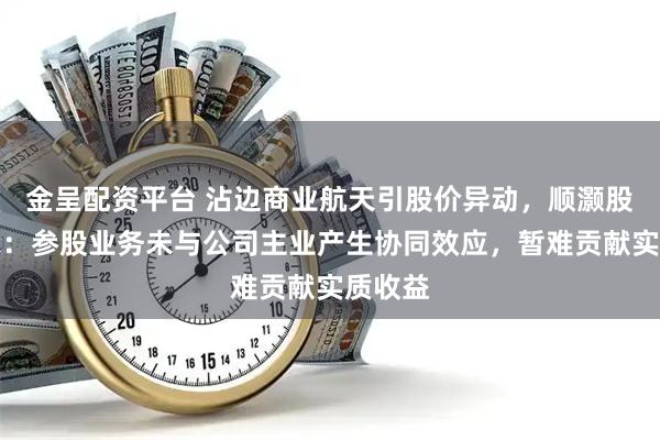 金呈配资平台 沾边商业航天引股价异动，顺灏股份提示：参股业务未与公司主业产生协同效应，暂难贡献实质收益