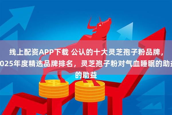 线上配资APP下载 公认的十大灵芝孢子粉品牌，2025年度精选品牌排名，灵芝孢子粉对气血睡眠的助益