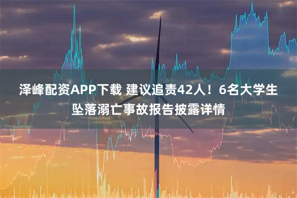 泽峰配资APP下载 建议追责42人！6名大学生坠落溺亡事故报告披露详情
