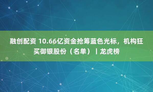 融创配资 10.66亿资金抢筹蓝色光标，机构狂买御银股份（名单）丨龙虎榜