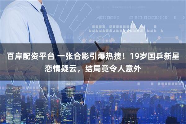 百岸配资平台 一张合影引爆热搜！19岁国乒新星恋情疑云，结局竟令人意外