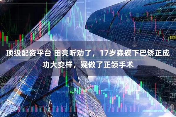 顶级配资平台 田亮听劝了，17岁森碟下巴矫正成功大变样，疑做了正颌手术