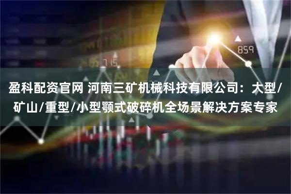 盈科配资官网 河南三矿机械科技有限公司：大型/矿山/重型/小型颚式破碎机全场景解决方案专家