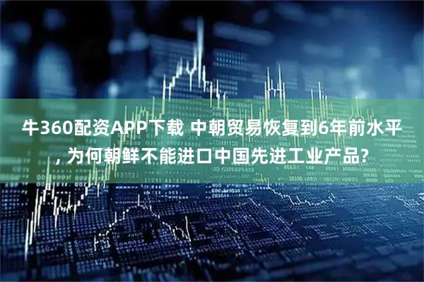 牛360配资APP下载 中朝贸易恢复到6年前水平, 为何朝鲜不能进口中国先进工业产品?