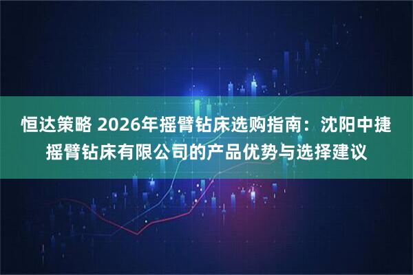 恒达策略 2026年摇臂钻床选购指南：沈阳中捷摇臂钻床有限公司的产品优势与选择建议