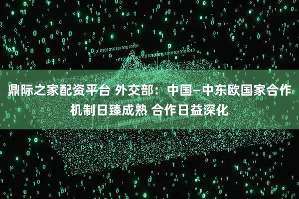 鼎际之家配资平台 外交部：中国—中东欧国家合作机制日臻成熟 合作日益深化