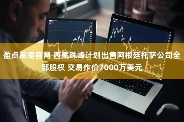 盈点策略官网 西藏珠峰计划出售阿根廷托萨公司全部股权 交易作价7000万美元