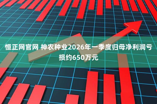 恒正网官网 神农种业2026年一季度归母净利润亏损约650万元