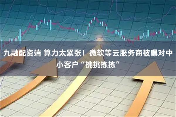 九融配资端 算力太紧张！微软等云服务商被曝对中小客户“挑挑拣拣”
