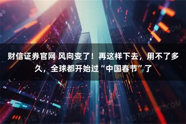 财信证券官网 风向变了！再这样下去，用不了多久，全球都开始过“中国春节”了