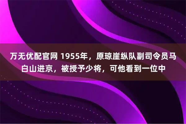 万无优配官网 1955年，原琼崖纵队副司令员马白山进京，被授予少将，可他看到一位中