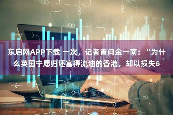 东启网APP下载 一次，记者曾问金一南：“为什么英国宁愿归还富得流油的香港，却以损失6