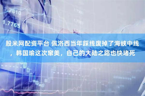 股米网配资平台 佩洛西当年踩线废掉了海峡中线，韩国瑜这次窜美，自己的大陆之路也快堵死