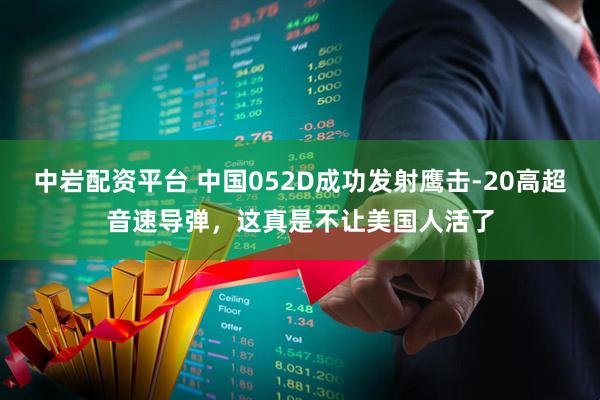 中岩配资平台 中国052D成功发射鹰击-20高超音速导弹，这真是不让美国人活了